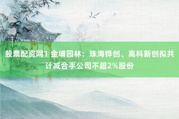 股票配资网1 金埔园林：珠海铧创、高科新创拟共计减合手公司不超2%股份