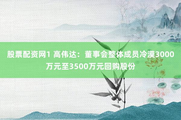 股票配资网1 高伟达：董事会整体成员冷漠3000万元至3500万元回购股份
