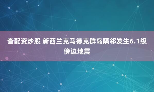 查配资炒股 新西兰克马德克群岛隔邻发生6.1级傍边地震