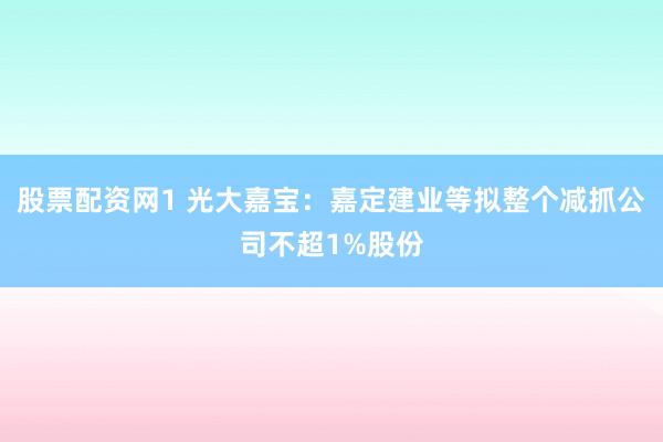 股票配资网1 光大嘉宝：嘉定建业等拟整个减抓公司不超1%股份