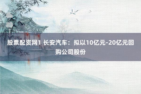 股票配资网1 长安汽车：拟以10亿元-20亿元回购公司股份