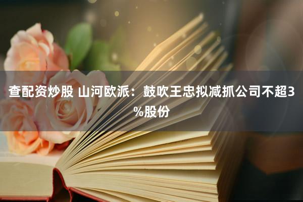 查配资炒股 山河欧派：鼓吹王忠拟减抓公司不超3%股份