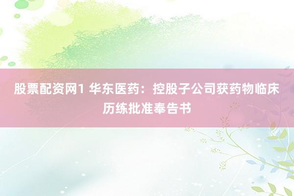 股票配资网1 华东医药：控股子公司获药物临床历练批准奉告书