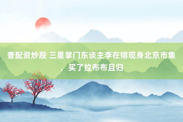 查配资炒股 三星掌门东谈主李在镕现身北京市集，买了拉布布且归