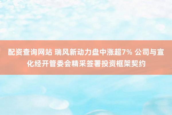 配资查询网站 瑞风新动力盘中涨超7% 公司与宣化经开管委会精采签署投资框架契约