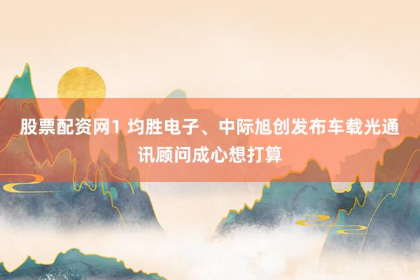 股票配资网1 均胜电子、中际旭创发布车载光通讯顾问成心想打算