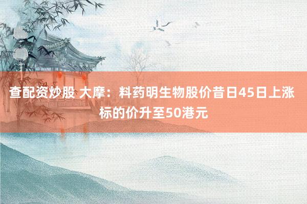 查配资炒股 大摩：料药明生物股价昔日45日上涨 标的价升至50港元