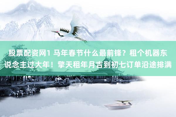 股票配资网1 马年春节什么最前锋？租个机器东说念主过大年！擎天租年月吉到初七订单沿途排满