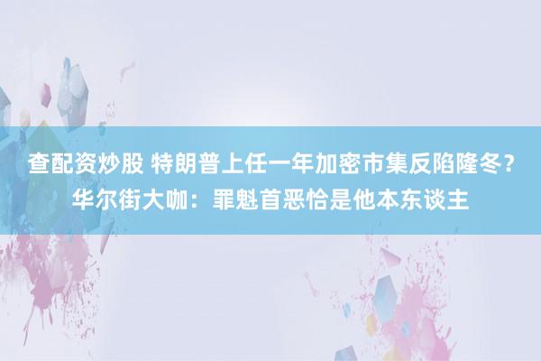 查配资炒股 特朗普上任一年加密市集反陷隆冬？华尔街大咖：罪魁首恶恰是他本东谈主