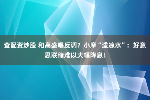 查配资炒股 和高盛唱反调？小摩“泼凉水”：好意思联储难以大幅降息！