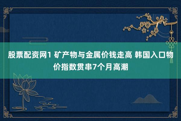 股票配资网1 矿产物与金属价钱走高 韩国入口物价指数贯串7个月高潮