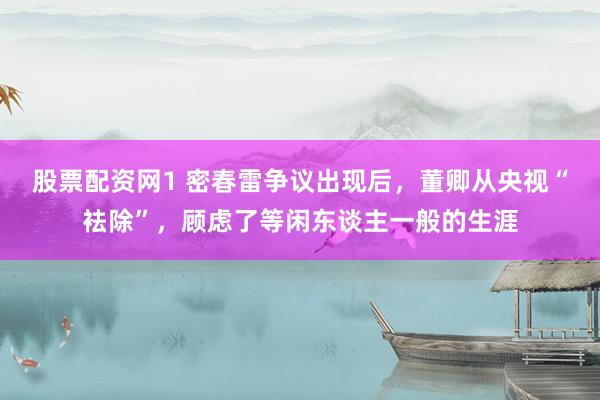 股票配资网1 密春雷争议出现后，董卿从央视“袪除”，顾虑了等闲东谈主一般的生涯