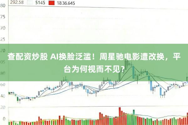 查配资炒股 AI换脸泛滥！周星驰电影遭改换，平台为何视而不见？