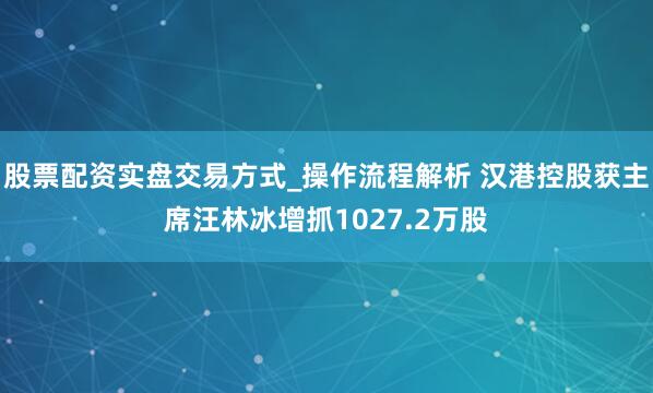 股票配资实盘交易方式_操作流程解析 汉港控股获主席汪林冰增抓1027.2万股