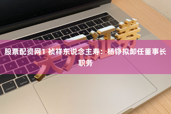 股票配资网1 祯祥东说念主寿：杨铮拟卸任董事长职务