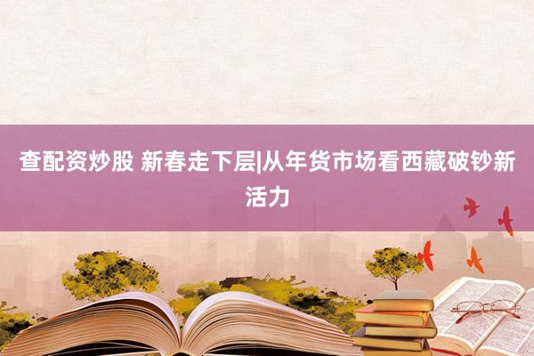 查配资炒股 新春走下层|从年货市场看西藏破钞新活力