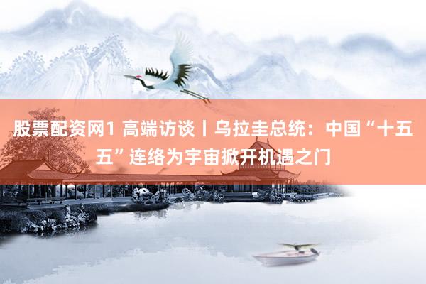 股票配资网1 高端访谈丨乌拉圭总统：中国“十五五”连络为宇宙掀开机遇之门
