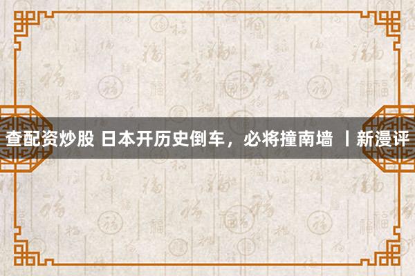 查配资炒股 日本开历史倒车，必将撞南墙 丨新漫评