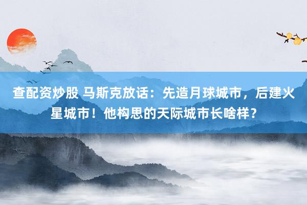 查配资炒股 马斯克放话：先造月球城市，后建火星城市！他构思的天际城市长啥样？