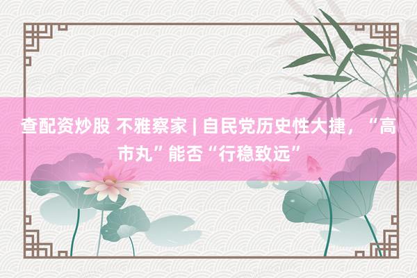 查配资炒股 不雅察家 | 自民党历史性大捷，“高市丸”能否“行稳致远”