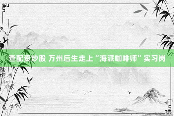 查配资炒股 万州后生走上“海派咖啡师”实习岗