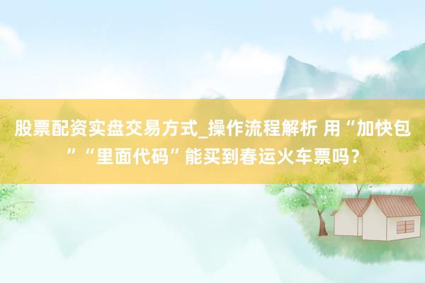 股票配资实盘交易方式_操作流程解析 用“加快包”“里面代码”能买到春运火车票吗？