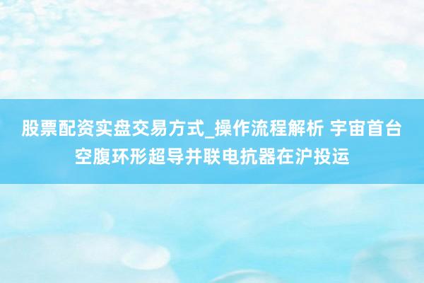 股票配资实盘交易方式_操作流程解析 宇宙首台空腹环形超导并联电抗器在沪投运