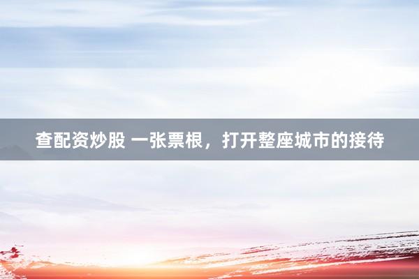 查配资炒股 一张票根，打开整座城市的接待