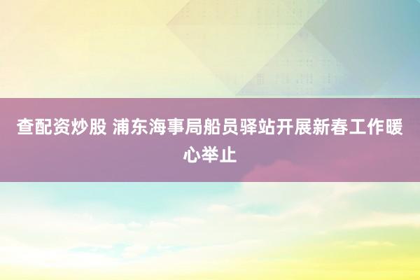 查配资炒股 浦东海事局船员驿站开展新春工作暖心举止