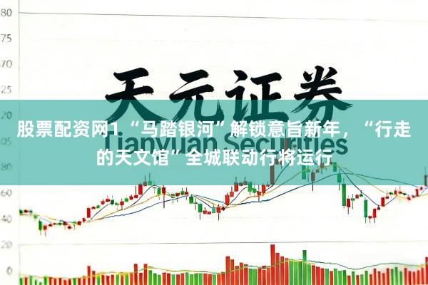 股票配资网1 “马踏银河”解锁意旨新年，“行走的天文馆”全城联动行将运行