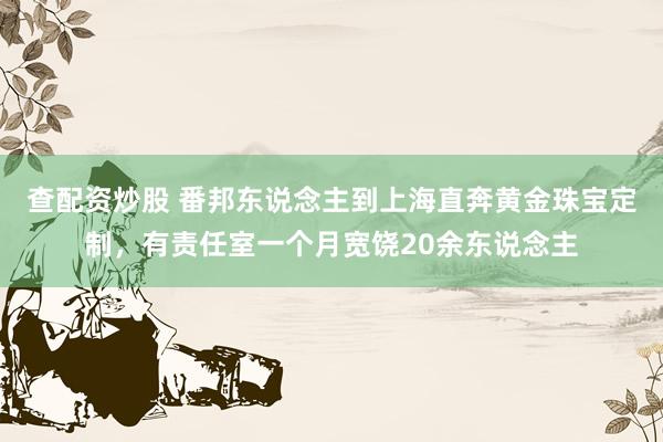 查配资炒股 番邦东说念主到上海直奔黄金珠宝定制，有责任室一个月宽饶20余东说念主