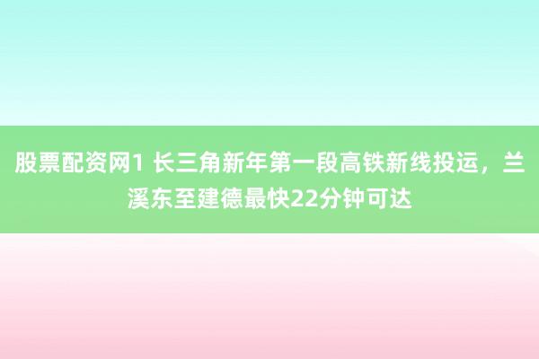 股票配资网1 长三角新年第一段高铁新线投运，兰溪东至建德最快22分钟可达