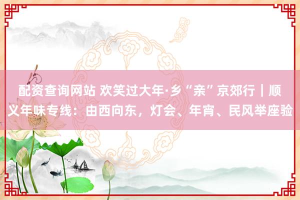 配资查询网站 欢笑过大年·乡“亲”京郊行｜顺义年味专线：由西向东，灯会、年宵、民风举座验
