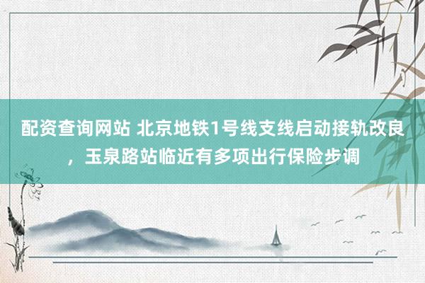 配资查询网站 北京地铁1号线支线启动接轨改良，玉泉路站临近有多项出行保险步调