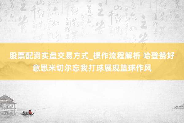 股票配资实盘交易方式_操作流程解析 哈登赞好意思米切尔忘我打球展现篮球作风