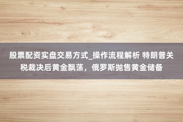 股票配资实盘交易方式_操作流程解析 特朗普关税裁决后黄金飘荡，俄罗斯抛售黄金储备