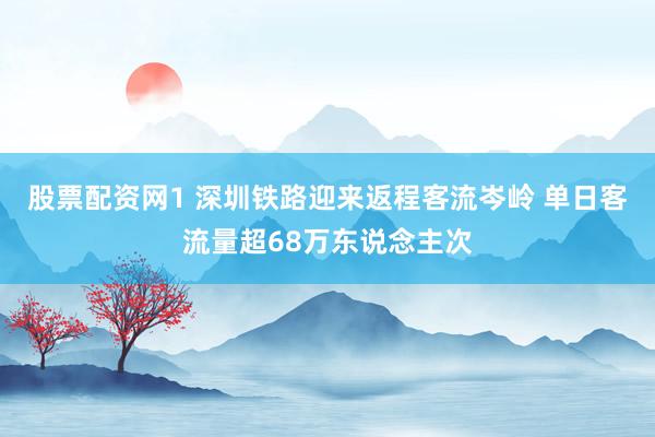 股票配资网1 深圳铁路迎来返程客流岑岭 单日客流量超68万东说念主次