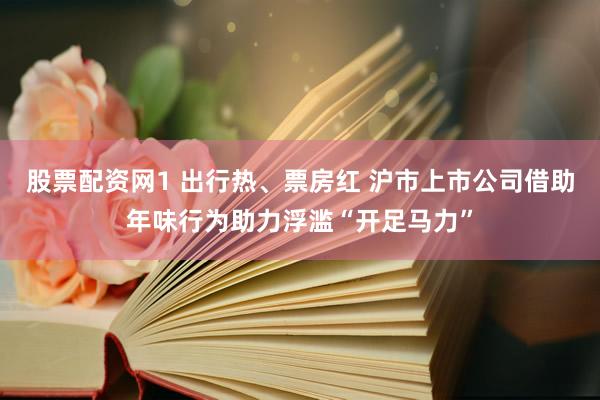 股票配资网1 出行热、票房红 沪市上市公司借助年味行为助力浮滥“开足马力”
