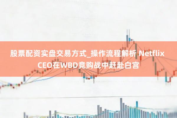 股票配资实盘交易方式_操作流程解析 Netflix CEO在WBD竞购战中赶赴白宫