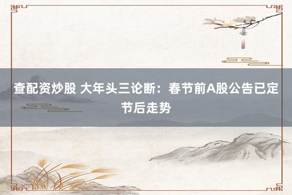 查配资炒股 大年头三论断：春节前A股公告已定节后走势