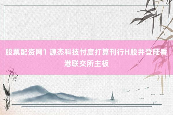 股票配资网1 源杰科技忖度打算刊行H股并登陆香港联交所主板