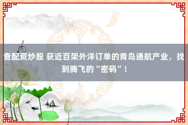 查配资炒股 获近百架外洋订单的青岛通航产业，找到腾飞的“密码”！
