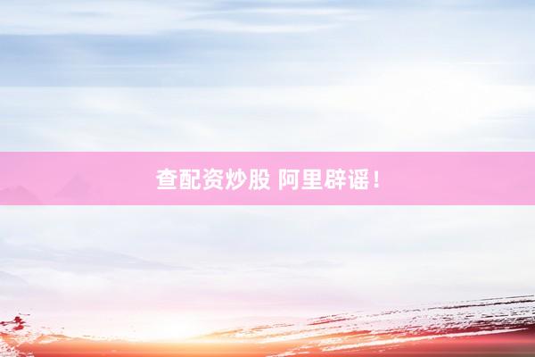 查配资炒股 阿里辟谣！