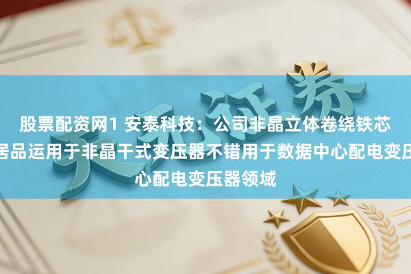 股票配资网1 安泰科技：公司非晶立体卷绕铁芯及器件居品运用于非晶干式变压器不错用于数据中心配电变压器领域