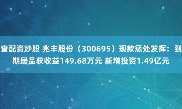查配资炒股 兆丰股份（300695）现款惩处发挥：到期居品获收益149.68万元 新增投资1.49亿元
