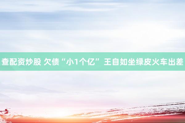 查配资炒股 欠债“小1个亿” 王自如坐绿皮火车出差
