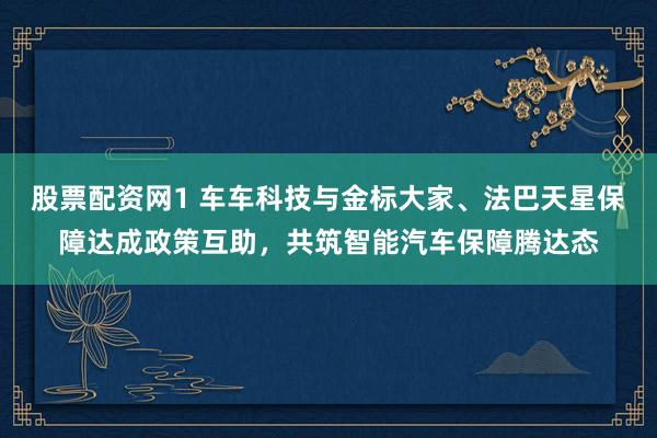 股票配资网1 车车科技与金标大家、法巴天星保障达成政策互助，共筑智能汽车保障腾达态