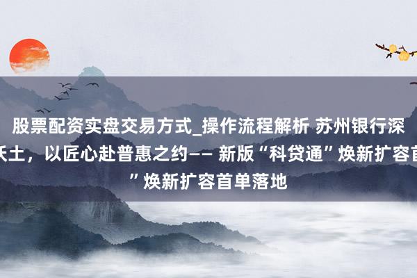 股票配资实盘交易方式_操作流程解析 苏州银行深耕科创沃土，以匠心赴普惠之约—— 新版“科贷通”焕新扩容首单落地