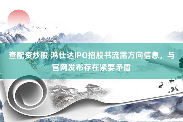 查配资炒股 鸿仕达IPO招股书流露方向信息，与官网发布存在紧要矛盾