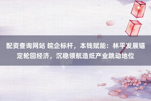 配资查询网站 皖企标杆，本钱赋能：林平发展锚定轮回经济，沉稳领航造纸产业跳动地位